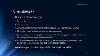 https://itHarley.com
Virtualização
• Quando e como começou?
• Década de 1960;
• Mainframes;
• Sistema de compartilhamento de tempo para processamento de tarefas;
• Alterações foram realizadas no sistema operacional;
• Cada usuário passou a receber uma “máquina virtual”, que dava a ele a impressão
de estar acessando o computador central;
• A tecnologia evoluiu ao longo do tempo, permitindo a possibilidade de criar
clusters de computadores para determinadas atividades;
• AVMware portou essa capacidade para servidores x86.
5
 