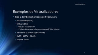 https://itHarley.com
Exemplos de Virtualizadores
• Tipo 1, também chamados de hypervisors
• Microsoft Hyper-V;
• VMware ESXi
• O que é o vSphere???
• vSphere é apenas a suíte composta por ESXi + vCenter.
• XenServer (Citrix ou open source);
• KVM + QEMU + libvirt;
• bhyve e xhyve.
9
 