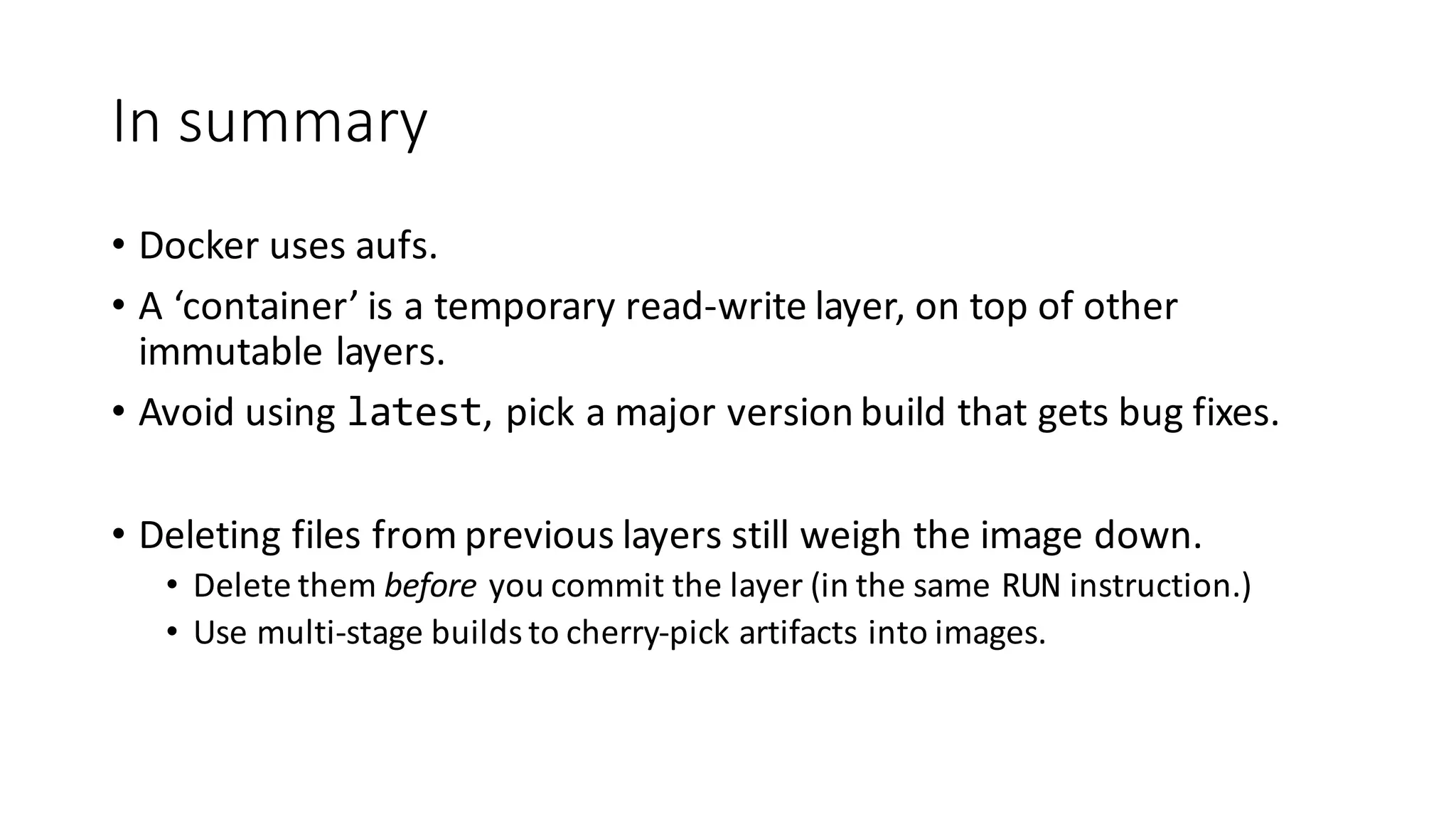 In	summary
• Docker	uses	aufs.
• A	‘container’	is	a	temporary	read-write	layer,	on	top	of	other	
immutable	layers.
• Avoid	using	latest,	pick	a	major	version	build	that	gets	bug	fixes.
• Deleting	files	from	previous	layers	still	weigh	the	image	down.
• Delete	them	before you	commit	the	layer	(in	the	same	RUN instruction.)
• Use	multi-stage	builds	to	cherry-pick	artifacts into	images.
 