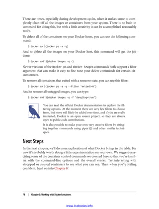 There are times, especially during development cycles, when it makes sense to com‐
pletely clean off all the images or containers from your system. There is no built-in
command for doing this, but with a little creativity it can be accomplished reasonably
easily.
To delete all of the containers on your Docker hosts, you can use the following com‐
mand:
$ docker rm $(docker ps -a -q)
And to delete all the images on your Docker host, this command will get the job
done:
$ docker rmi $(docker images -q -)
Newer versions of the docker ps and docker images commands both support a filter
argument that can make it easy to fine-tune your delete commands for certain cir‐
cumstances.
To remove all containers that exited with a nonzero state, you can use this filter:
$ docker rm $(docker ps -a -q --filter 'exited!=0')
And to remove all untagged images, you can type:
$ docker rmi $(docker images -q -f "dangling=true")
You can read the official Docker documentation to explore the fil‐
tering options. At the moment there are very few filters to choose
from, but more will likely be added over time, and if you are really
interested, Docker is an open source project, so they are always
open to public code contributions.
It is also possible to make your own very creative filters by string‐
ing together commands using pipes (|) and other similar techni‐
ques.
Next Steps
In the next chapter, we’ll do more exploration of what Docker brings to the table. For
now it’s probably worth doing a little experimentation on your own. We suggest exer‐
cising some of the container control commands we covered here so that you’re famil‐
iar with the command-line options and the overall syntax. Try interacting with
stoppped or paused containers to see what you can see. Then when you’re feeling
confident, head on into Chapter 6!
78 | Chapter 5: Working with Docker Containers
www.it-ebooks.info
 