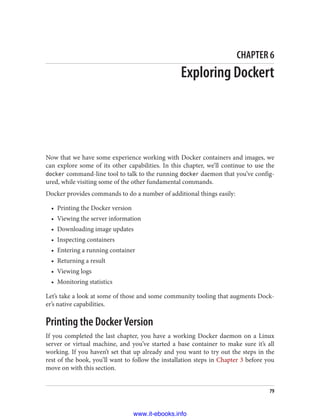 CHAPTER 6
Exploring Dockert
Now that we have some experience working with Docker containers and images, we
can explore some of its other capabilities. In this chapter, we’ll continue to use the
docker command-line tool to talk to the running docker daemon that you’ve config‐
ured, while visiting some of the other fundamental commands.
Docker provides commands to do a number of additional things easily:
• Printing the Docker version
• Viewing the server information
• Downloading image updates
• Inspecting containers
• Entering a running container
• Returning a result
• Viewing logs
• Monitoring statistics
Let’s take a look at some of those and some community tooling that augments Dock‐
er’s native capabilities.
Printing the Docker Version
If you completed the last chapter, you have a working Docker daemon on a Linux
server or virtual machine, and you’ve started a base container to make sure it’s all
working. If you haven’t set that up already and you want to try out the steps in the
rest of the book, you’ll want to follow the installation steps in Chapter 3 before you
move on with this section.
79
www.it-ebooks.info
 