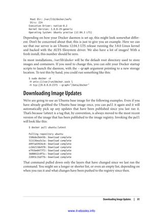Root Dir: /var/lib/docker/aufs
Dirs: 224
Execution Driver: native-0.2
Kernel Version: 3.8.0-29-generic
Operating System: Ubuntu precise (12.04.3 LTS)
Depending on how your Docker daemon is set up, this might look somewhat differ‐
ent. Don’t be concerned about that; this is just to give you an example. Here we can
see that our server is an Ubuntu 12.04.3 LTS release running the 3.8.0 Linux kernel
and backed with the AUFS filesystem driver. We also have a lot of images! With a
fresh install, this number should be zero.
In most installations, /var/lib/docker will be the default root directory used to store
images and containers. If you need to change this, you can edit your Docker startup
scripts to launch the daemon, with the --graph argument pointing to a new storage
location. To test this by hand, you could run something like this:
$ sudo docker -d
-H unix:///var/run/docker.sock 
-H tcp://0.0.0.0:2375 --graph="/data/docker"
Downloading Image Updates
We’re are going to use an Ubuntu base image for the following examples. Even if you
have already grabbed the Ubuntu base image once, you can pull it again and it will
automatically pick up any updates that have been published since you last ran it.
That’s because latest is a tag that, by convention, is always moved to the most recent
version of the image that has been published to the image registry. Invoking the pull
will look like this:
$ docker pull ubuntu:latest
Pulling repository ubuntu
5506de2b643b: Download complete
511136ea3c5a: Download complete
d497ad3926c8: Download complete
ccb62158e970: Download complete
e791be0477f2: Download complete
3680052c0f5c: Download complete
22093c35d77b: Download complete
That command pulled down only the layers that have changed since we last ran the
command. You might see a longer or shorter list, or even an empty list, depending on
when you ran it and what changes have been pushed to the registry since then.
Downloading Image Updates | 81
www.it-ebooks.info
 