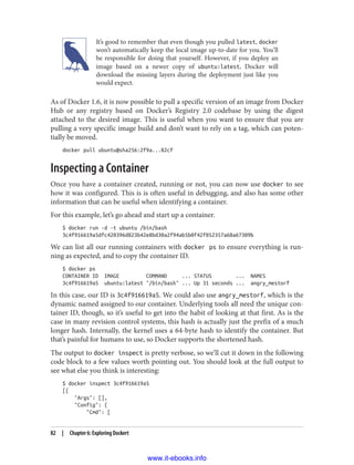 It’s good to remember that even though you pulled latest, docker
won’t automatically keep the local image up-to-date for you. You’ll
be responsible for doing that yourself. However, if you deploy an
image based on a newer copy of ubuntu:latest, Docker will
download the missing layers during the deployment just like you
would expect.
As of Docker 1.6, it is now possible to pull a specific version of an image from Docker
Hub or any registry based on Docker’s Registry 2.0 codebase by using the digest
attached to the desired image. This is useful when you want to ensure that you are
pulling a very specific image build and don’t want to rely on a tag, which can poten‐
tially be moved.
docker pull ubuntu@sha256:2f9a...82cf
Inspecting a Container
Once you have a container created, running or not, you can now use docker to see
how it was configured. This is is often useful in debugging, and also has some other
information that can be useful when identifying a container.
For this example, let’s go ahead and start up a container.
$ docker run -d -t ubuntu /bin/bash
3c4f916619a5dfc420396d823b42e8bd30a2f94ab5b0f42f052357a68a67309b
We can list all our running containers with docker ps to ensure everything is run‐
ning as expected, and to copy the container ID.
$ docker ps
CONTAINER ID IMAGE COMMAND ... STATUS ... NAMES
3c4f916619a5 ubuntu:latest "/bin/bash" ... Up 31 seconds ... angry_mestorf
In this case, our ID is 3c4f916619a5. We could also use angry_mestorf, which is the
dynamic named assigned to our container. Underlying tools all need the unique con‐
tainer ID, though, so it’s useful to get into the habit of looking at that first. As is the
case in many revision control systems, this hash is actually just the prefix of a much
longer hash. Internally, the kernel uses a 64-byte hash to identify the container. But
that’s painful for humans to use, so Docker supports the shortened hash.
The output to docker inspect is pretty verbose, so we’ll cut it down in the following
code block to a few values worth pointing out. You should look at the full output to
see what else you think is interesting:
$ docker inspect 3c4f916619a5
[{
"Args": [],
"Config": {
"Cmd": [
82 | Chapter 6: Exploring Dockert
www.it-ebooks.info
 