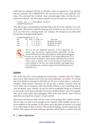 We’ll need our container’s ID, like we did above when we inspected it. I just did that,
and my container’s ID is 589f2ad30138. We can now use that to get inside the con‐
tainer. The command line to docker exec, unsurprisingly, looks a lot like the com‐
mand line to docker run. We request a pseudo-tty and an interactive command:
$ docker exec -t -i 589f2ad30138 /bin/bash
root@589f2ad30138:/#
Note that we got a command line back that tells us the ID of the container we’re run‐
ning inside. That’s pretty useful for keeping track of where we are. We can now run a
ps to see what else is running inside our container. We should see our other bash
process that we backgrounded earlier.
root@589f2ad30138:/# ps -ef
UID PID PPID C STIME TTY TIME CMD
root 1 0 0 23:13 ? 00:00:00 /bin/bash
root 9 0 1 23:14 ? 00:00:00 /bin/bash
root 17 9 0 23:14 ? 00:00:00 ps -ef
You can also run additional processes in the background via
docker exec. You use the -d option just like with docker run. But
you should think hard about doing that for anything but debugging
because you lose the repeatability of the image deployment if you
depend on this mechanism. Other people would then have to know
what to pass to docker exec to get the desired functionality. If
you’re tempted to do this, you would probably reap bigger gains
from rebuilding your container image to launch both processes in a
repeatable way.
nsenter
Part of the core util-linux package from kernel.org is nsenter, short for “Name‐
space Enter,” which allows you to enter any Linux namespace. In Chapter 10, we’ll go
into more detail on namespaces. But they are the core of what makes a container a
container. Using nsenter, therefore, we can get into a Docker container from the
server itself, even in situations where the Docker daemon is not responding and we
can’t use docker exec. nsenter can also be used to manipulate things in a container
as root on the server that would otherwise be prevented by docker exec, for example.
This can be really useful when debugging. Most of the time, docker exec is all you
need. But you should have nsenter in your tool belt.
Most Linux distributions ship with the linux-utils package that contains nsenter.
But few ship one that is new enough to have nsenter itself installed, because it’s a
recent addition to the package. So the easiest way to get ahold of nsenter is to install
it via a third-party Docker container. This works by pulling a Docker image from the
Docker Hub registry and then running a specially crafted Docker container that will
84 | Chapter 6: Exploring Dockert
www.it-ebooks.info
 