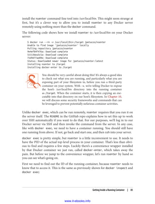 install the nsenter command-line tool into /usr/local/bin. This might seem strange at
first, but it’s a clever way to allow you to install nsenter to any Docker server
remotely using nothing more than the docker command.
The following code shows how we install nsenter to /usr/local/bin on your Docker
server:
$ docker run --rm -v /usr/local/bin:/target jpetazzo/nsenter
Unable to find image 'jpetazzo/nsenter' locally
Pulling repository jpetazzo/nsenter
9e4ef84f476a: Download complete
511136ea3c5a: Download complete
71d9d77ae89e: Download complete
Status: Downloaded newer image for jpetazzo/nsenter:latest
Installing nsenter to /target
Installing docker-enter to /target
You should be very careful about doing this! It’s always a good idea
to check out what you are running, and particularly what you are
exposing part of your filesystem to, before you run a third-party
container on your system. With -v, we’re telling Docker to expose
the host’s /usr/local/bin directory into the running container
as /target. When the container starts, it is then copying an exe‐
cutable into that directory on our host’s filesystem. In Chapter 10,
we will discuss some security frameworks and commands that can
be leveraged to prevent potentially nefarious container activities.
Unlike docker exec, which can be run remotely, nsenter requires that you run it on
the server itself. The README in the GitHub repo explains how to set this up to work
over SSH automatically if you want to do that. For our purposes, we’ll log in to our
Docker server via SSH and then invoke the command from the server. In any case,
like with docker exec, we need to have a container running. You should still have
one running from above. If not, go back and start one, and then ssh into your server.
docker exec is pretty simple, but nsenter is a little inconvenient to use. It needs to
have the PID of the actual top-level process in your container. That’s less than obvi‐
ous to find and requires a few steps. Luckily there’s a convenience wrapper installed
by that Docker container we just ran, called docker-enter, which takes away the
pain. But before we jump to the convenience wrapper, let’s run nsenter by hand so
you can see what’s going on.
First we need to find out the ID of the running container, because nsenter needs to
know that to access it. This is the same as previously shown for docker inspect and
docker exec:
Getting Inside a Running Container | 85
www.it-ebooks.info
 
