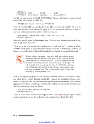 $ docker ps
CONTAINER ID IMAGE COMMAND ... NAMES
3c4f916619a5 ubuntu:latest "/bin/bash" ... grave_goldstine
The ID we want is that first field, 3c4f916619a5. Armed with that, we can now find
the PID we need. We do that like this:
$ PID=$(docker inspect --format  3c4f916619a5)
This will store the PID we care about into the PID environment variable. We need to
have root privilege to do what we’re going to do. So you should either su to root or
use sudo on the command line. Now we invoke nsenter:
$ sudo nsenter --target $PID --mount --uts --ipc --net --pid
root@3c4f916619a5:/#
If the end result looks a lot like docker exec, that’s because it does almost exactly the
same thing under the hood!
There are a lot of command-line options there, and what they’re doing is telling
nsenter which parts of the container we need access to. Generally you want all of
them, so you might expect that to be the default, but it’s not, so we specify them all.
Neither nsenter or docker exec work well for exploring a con‐
tainer that does not contain a Unix shell. In this case you usually
need to explore the container from the Docker server by navigating
directly to where the container filesystem resides on storage. This
will typically look something like this /var/lib/docker/aufs/mnt/
365c…87a3,, but will vary based on the Docker setup, storage back‐
end, and container hash. You can determine your Docker root
directory by running docker info.
Back at the beginning of this section we mentioned that there is a convenience wrap‐
per called docker-enter that gets installed by running the installation Docker con‐
tainer. Having now seen the mechanism involved with running nsenter, you can now
appreciate that if you actually just want to enter all the namespaces for the container
and skip several steps, you can do this:
$ sudo docker-enter 3c4f916619a5 /bin/bash
root@3c4f916619a5:/#
That’s it! Once we’ve explained namespaces more in Chapter 10, you’ll get a better
understanding of why we showed you how it works in more detail than that.
86 | Chapter 6: Exploring Dockert
www.it-ebooks.info
 