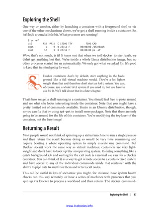 Exploring the Shell
One way or another, either by launching a container with a foreground shell or via
one of the other mechanisms above, we’ve got a shell running inside a container. So,
let’s look around a little bit. What processes are running?
$ ps -ef
UID PID PPID C STIME TTY TIME CMD
root 1 0 0 22:12 ? 00:00:00 /bin/bash
root 12 1 0 22:16 ? 00:00:00 ps -ef
Wow, that’s not much, is it? It turns out that when we told docker to start bash, we
didn’t get anything but that. We’re inside a whole Linux distribution image, but no
other processes started for us automatically. We only got what we asked for. It’s good
to keep that in mind going forward.
Docker containers don’t, by default, start anything in the back‐
ground like a full virtual machine would. They’re a lot lighter
weight than that and therefore don’t start an init system. You can,
of course, run a whole init system if you need to, but you have to
ask for it. We’ll talk about that in a later chapter.
That’s how we get a shell running in a container. You should feel free to poke around
and see what else looks interesting inside the container. Note that you might have a
pretty limited set of commands available. You’re in an Ubuntu distribution, though,
so you can fix that by using apt-get to install more packages. Note that these are only
going to be around for the life of this container. You’re modifying the top layer of the
container, not the base image!
Returning a Result
Most people would not think of spinning up a virtual machine to run a single process
and then return the result because doing so would be very time consuming and
require booting a whole operating system to simply execute one command. But
Docker doesn’t work the same way as virtual machines: containers are very light‐
weight and don’t have to boot up like an operating system. Running something like a
quick background job and waiting for the exit code is a normal use case for a Docker
container. You can think of it as a way to get remote access to a containerized system
and have access to any of the individual commands inside that container with the
ability to pipe data to and from them and return exit codes.
This can be useful in lots of scenarios: you might, for instance, have system health
checks run this way remotely, or have a series of machines with processes that you
spin up via Docker to process a workload and then return. The docker command-
Exploring the Shell | 87
www.it-ebooks.info
 