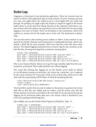 Docker Logs
Logging is a critical part of any production application. There are common ways we
expect to interact with application logs on Linux systems. If you’re running a process
on a box, you might expect the output to go to a local logfile that you could read
through. Or perhaps you might expect the output to simply be logged to the kernel
buffer where it can be read from dmesg. Because of the container’s restrictions, nei‐
ther of these will work without some gyrations to do so. But that’s OK, because simple
logging is first class in Docker. There are limitations to this mechanism, which we’ll
explain in a minute, but for the simple case it works well. The mechanism is docker
logs.
The way this works is that anything sent to stdout or stderr in the container is cap‐
tured by the Docker daemon and streamed into a configurable backend, which is by
default a JSON file for each container. We’ll cover that first, then talk about other
options. The default logging mechanism lets us retrieve logs for any container at any
time like this, showing some logs from a container running nginx:
$ docker logs 3c4f916619a5
nginx stderr | 2014/11/20 00:34:56 [notice] 12#0: using the "epoll" ...
nginx stderr | 2014/11/20 00:34:56 [notice] 12#0: nginx/1.0.15
nginx stderr | 2014/11/20 00:34:56 [notice] 12#0: built by gcc 4.4.7 ...
nginx stderr | 2014/11/20 00:34:56 [notice] 12#0: OS: Linux 3.8.0-35-generic
This is nice because Docker allows you to get the logs remotely, right from the com‐
mand line, on demand. That’s really useful for low-volume logging.
The actual files backing this logging are on the Docker server itself, by default
in /var/lib/docker/containers/<container_id>/ where the <container_id> is replaced
by the actual container ID. If you take a look at one of those files, you’ll see it’s a file
with each line representing a JSON object. It will look something like this:
{"log":"2015-01-02 23:58:51,003 INFO success: running.rn",
"stream":"stdout",
"time":"2015-01-02T23:58:51.004036238Z"}
That log field is exactly what was sent to stdout on the process in question; the stream
field tells us that this was stdout and not stderr; and the precise time that the
Docker daemon received it is provided in the time field. It’s an uncommon format for
logging, but it’s structured rather than just a raw stream, which is beneficial if you
want to do anything with the logs later.
Like a logfile, you can also tail the Docker logs live with docker logs -f:
$ docker logs -f 3c4f916619a5
nginx stderr | 2014/11/20 00:34:56 [notice] 12#0: using the "epoll" ...
nginx stderr | 2014/11/20 00:34:56 [notice] 12#0: nginx/1.0.15
nginx stderr | 2014/11/20 00:34:56 [notice] 12#0: built by gcc 4.4.7 ...
nginx stderr | 2014/11/20 00:34:56 [notice] 12#0: OS: Linux 3.8.0-35-generic
Docker Logs | 89
www.it-ebooks.info
 
