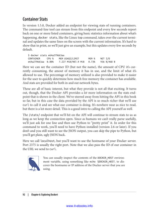 Container Stats
In version 1.5.0, Docker added an endpoint for viewing stats of running containers.
The command-line tool can stream from this endpoint and every few seconds report
back on one or more listed containers, giving basic statistics information about what’s
happening. docker stats, like the Linux top command, takes over the current termi‐
nal and updates the same lines on the screen with the current information. It’s hard to
show that in print, so we’ll just give an example, but this updates every few seconds by
default.
$ docker stats e64a279663aa
CONTAINER CPU % MEM USAGE/LIMIT MEM % NET I/O
e64a279663aa 0.00% 7.227 MiB/987.9 MiB 0.73% 936 B/468 B
Here we can see the container ID (but not the name), the amount of CPU it’s cur‐
rently consuming, the amout of memory it has in use, and the limit of what it’s
allowed to use. The percentage of memory utilized is also provided to make it easier
for the user to quickly determine how much free memory the container has available.
And stats are provided for both in and out network bytes.
These are all of basic interest, but what they provide is not all that exciting. It turns
out, though, that the Docker API provides a lot more information on the stats end‐
point that is shown in the client. We’ve steered away from hitting the API in this book
so far, but in this case the data provided by the API is so much richer that we’ll use
curl to call it and see what our container is doing. It’s nowhere near as nice to read,
but there is a lot more detail. This is a good intro to calling the API yourself as well.
The /stats/ endpoint that we’ll hit on the API will continue to stream stats to us as
long as we keep the connection open. Since as humans we can’t really parse usefully,
we’ll just ask for one line and then use Python to “pretty print” it. In order for this
command to work, you’ll need to have Python installed (version 2.6 or later). If you
don’t and you still want to see the JSON output, you can skip the pipe to Python, but
you’ll get plain, ugly JSON back.
Here we call localhost, but you’ll want to use the hostname of your Docker server.
Port 2375 is usually the right port. Note that we also pass the ID of our container in
the URL we send to curl.
You can usually inspect the contents of the DOCKER_HOST environ‐
ment variable, using something like echo $DOCKER_HOST, to dis‐
cover the hostname or IP address of the Docker server that you are
using.
92 | Chapter 6: Exploring Dockert
www.it-ebooks.info
 