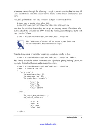 It is easiest to run through the following example if you are running Docker on a full
Linux distribution, with the Docker server bound to the default unencrypted port
2375.
First, let’s go ahead and start up a container that you can read stats from:
$ docker run -d ubuntu:latest sleep 1000
91c86ec7b33f37da9917d2f67177ebfaa3a95a78796e33139e1b7561dc4f244a
Now that the container is running, we can get an ongoing stream of statistics infor‐
mation about the container in JSON format by running something like curl with
your container’s hash.
$ curl -s http://localhost:2375/v1/containers/91c8...244a/stats
This JSON stream of statistics will not stop on its own. So for now,
we can use the Ctrl-C key combination to stop it.
To get a single group of statistics, we can run something similar to this:
$ curl -s http://localhost:2375/v1/containers/91c8...244a/stats | head -1
And finally, if we have Python or another tool capable of “pretty printing” JSON, we
can make this output human-readable, as shown here:
$ curl -s http://localhost:2375/v1/containers/91c8...244a/stats 
| head -1 | python -m json.tool
{
"blkio_stats": {
"io_merged_recursive": [],
"io_queue_recursive": [],
"io_service_bytes_recursive": [
{
"major": 8,
"minor": 0,
"op": "Read",
"value": 6098944
},
...snip...
],
"io_service_time_recursive": [],
"io_serviced_recursive": [
{
"major": 8,
"minor": 0,
"op": "Read",
"value": 213
},
...snip...
Monitoring Docker | 93
www.it-ebooks.info
 