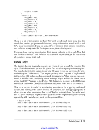 "usage": 7577600
},
"network": {
"rx_bytes": 936,
"rx_dropped": 0,
"rx_errors": 0,
"rx_packets": 12,
"tx_bytes": 468,
"tx_dropped": 0,
"tx_errors": 0,
"tx_packets": 6
},
"read": "2015-02-11T15:20:22.930379289-08:00"
}
There is a lot of information in there. We won’t spend much time going into the
details, but you can get quite detailed memory usage information, as well as blkio and
CPU usage information. If you are using CPU or memory limits in your containers,
this endpoint is very useful for finding out when you are hitting them.
If you are doing your own monitoring, this is a great endpoint to hit as well. Note that
one drawback is that it’s one endpoint per container, so you can’t get the stats about
all containers from a single call.
Docker Events
The docker daemon internally generates an events stream around the container life
cycle. This is how various parts of the system find out what is going on in other parts.
You can also tap into this stream to see what life cycle events are happening for con‐
tainers on your Docker server. This, as you probably expect by now, is implemented
in the docker CLI tool as another command-line argument. When you run this com‐
mand, it will block and continually stream messages to you. Behind the scenes, this is
a long-lived HTTP request to the Docker API that returns messages in JSON blobs as
they occur. The docker CLI tool decodes them and prints some data to the terminal.
This event stream is useful in monitoring scenarios or in triggering additional
actions, like wanting to be alerted when a job completes. For debugging purposes, it
allows you see when a container died even if Docker restarts it later. Down the road,
this is a place where you might also find yourself directly implementing some tooling
against the API. Here’s how we use it on the command line:
$ docker events
2015-02-18T14:00:39-08:00 1b3295bf300f: (from 0415448f2cc2) die
2015-02-18T14:00:39-08:00 1b3295bf300f: (from 0415448f2cc2) stop
2015-02-18T14:00:42-08:00 1b3295bf300f: (from 0415448f2cc2) start
Monitoring Docker | 95
www.it-ebooks.info
 