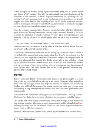 In this example, we initiated a stop signal with docker stop, and the events stream
logs this as a “die” message. The “die” message actually marks the beginning of the
shutdown of the container. It doesn’t stop instantaneously. So, following the “die”
message is a “stop” message, which is what Docker says when a container has actually
stopped execution. Docker also helpfully tells us the ID of the image that the con‐
tainer is running on. This can be useful for tying deployments to events, for example,
because a deployment usually involves a new image.
Once the container was completely down, we initiated a docker start to tell it to run
again. Unlike the “die/stop” operations, this is a single command that marks the point
at which the container is actually running. We don’t get a message telling us that
someone explicitly started it. So what happens when we try to start a container that
fails?
2015-02-18T14:03:31-08:00 e64a279663aa: (from e426f6ef897e) die
Note that here the container was actually asked to start, but it failed. Rather than see‐
ing a “start” and a “die,” all we see is a “die.”
If you have a server where containers are not staying up, the docker events stream is
pretty helpful in seeing what’s going on and when. But if you’re not watching it at the
time, Docker very helpfully caches some of the events and you can still get at them for
some time afterward. You can ask it to display events after a time with the --since
option, or before with the --until option. You can also use both to limit the window
to a narrow scope of time when an issue you are investigating may have occurred.
Both options take ISO time formats like those in the previous example (e.g.,
2015-02-18T14:03:31-08:00).
cAdvisor
docker stats and docker events are useful but don’t yet get us graphs to look at.
And graphs are pretty helpful when trying to see trends. Of course, other people have
filled some of this gap. When you begin to explore the options for monitoring
Docker, you will find that many of the major monitoring tools now provide some
functionality to help you improve the visibility into your containers’ performance and
ongoing state.
In addition to the commercial tooling provided by companies like DataDog, Ground‐
Work, and New Relic, there are plenty of options for open source tools like Nagios.
One of the best open source options today comes from Google, which released its
own internal container advisor as an open source project on GitHub, called cAdvisor.
Although cAdvisor can be run outside of Docker, the easiest implementation is to
simply run it as a Docker container.
To install cAdvisor on an Ubuntu-based system, all you need to do is run this code:
96 | Chapter 6: Exploring Dockert
www.it-ebooks.info
 