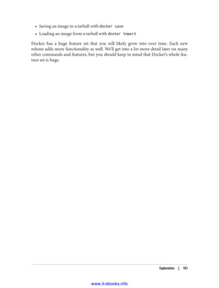 • Saving an image to a tarball with docker save
• Loading an image from a tarball with docker import
Docker has a huge feature set that you will likely grow into over time. Each new
release adds more functionality as well. We’ll get into a lot more detail later on many
other commands and features, but you should keep in mind that Docker’s whole fea‐
ture set is huge.
Exploration | 101
www.it-ebooks.info
 