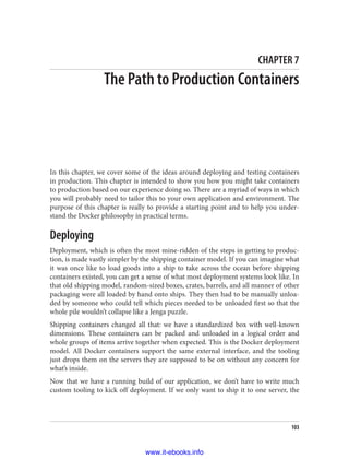 CHAPTER 7
The Path to Production Containers
In this chapter, we cover some of the ideas around deploying and testing containers
in production. This chapter is intended to show you how you might take containers
to production based on our experience doing so. There are a myriad of ways in which
you will probably need to tailor this to your own application and environment. The
purpose of this chapter is really to provide a starting point and to help you under‐
stand the Docker philosophy in practical terms.
Deploying
Deployment, which is often the most mine-ridden of the steps in getting to produc‐
tion, is made vastly simpler by the shipping container model. If you can imagine what
it was once like to load goods into a ship to take across the ocean before shipping
containers existed, you can get a sense of what most deployment systems look like. In
that old shipping model, random-sized boxes, crates, barrels, and all manner of other
packaging were all loaded by hand onto ships. They then had to be manually unloa‐
ded by someone who could tell which pieces needed to be unloaded first so that the
whole pile wouldn’t collapse like a Jenga puzzle.
Shipping containers changed all that: we have a standardized box with well-known
dimensions. These containers can be packed and unloaded in a logical order and
whole groups of items arrive together when expected. This is the Docker deployment
model. All Docker containers support the same external interface, and the tooling
just drops them on the servers they are supposed to be on without any concern for
what’s inside.
Now that we have a running build of our application, we don’t have to write much
custom tooling to kick off deployment. If we only want to ship it to one server, the
103
www.it-ebooks.info
 