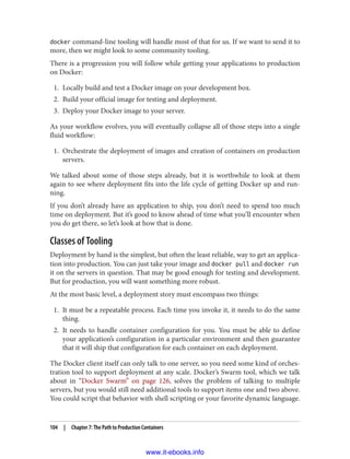 docker command-line tooling will handle most of that for us. If we want to send it to
more, then we might look to some community tooling.
There is a progression you will follow while getting your applications to production
on Docker:
1. Locally build and test a Docker image on your development box.
2. Build your official image for testing and deployment.
3. Deploy your Docker image to your server.
As your workflow evolves, you will eventually collapse all of those steps into a single
fluid workflow:
1. Orchestrate the deployment of images and creation of containers on production
servers.
We talked about some of those steps already, but it is worthwhile to look at them
again to see where deployment fits into the life cycle of getting Docker up and run‐
ning.
If you don’t already have an application to ship, you don’t need to spend too much
time on deployment. But it’s good to know ahead of time what you’ll encounter when
you do get there, so let’s look at how that is done.
Classes of Tooling
Deployment by hand is the simplest, but often the least reliable, way to get an applica‐
tion into production. You can just take your image and docker pull and docker run
it on the servers in question. That may be good enough for testing and development.
But for production, you will want something more robust.
At the most basic level, a deployment story must encompass two things:
1. It must be a repeatable process. Each time you invoke it, it needs to do the same
thing.
2. It needs to handle container configuration for you. You must be able to define
your application’s configuration in a particular environment and then guarantee
that it will ship that configuration for each container on each deployment.
The Docker client itself can only talk to one server, so you need some kind of orches‐
tration tool to support deployment at any scale. Docker’s Swarm tool, which we talk
about in “Docker Swarm” on page 126, solves the problem of talking to multiple
servers, but you would still need additional tools to support items one and two above.
You could script that behavior with shell scripting or your favorite dynamic language.
104 | Chapter 7: The Path to Production Containers
www.it-ebooks.info
 