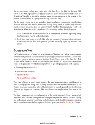 As we mentioned earlier, you could also talk directly to the Docker Remote API,
which is the API exposed by the docker daemon. If you have complicated needs, the
Remote API might be the right solution since it exposes much of the power of the
docker command line in a programmatically accessible way.
But for most people, there are already a large number of community contributions
that can address your needs. These are already being used in production environ‐
ments in many cases and thus are far more battle-hardened than anything you’ll cook
up in-house. There are really two classes of community tooling for deployment:
1. Tools that treat this as an orchestration or deployment problem, replacing things
like Capistrano, Fabric, and shell scripts.
2. Tools that treat your network like a larger computer, implementing automatic
scheduling and/or fleet management policies, typically replacing manual pro‐
cesses.
Orchestration Tools
We’ll call the first set of tools “orchestration tools” because they allow you to coordi‐
nate the configuration and deployment of your application onto multiple Docker dae‐
mons in a more or less synchronous fashion. You tell them what to do, then they do it
at scale while you wait, much like the deployment model of Capistrano, for example.
These tools generally provide the simplest way to get into production with Docker.
In this category are tools like:
• New Relic’s Centurion
• Spotify’s Helios
• Ansible’s Docker tooling
This class of tools in many cases requires the least infrastructure or modification to
your existing system. Setup time is pretty minimal and the standardized nature of the
Docker interface means that a lot of functionality is already packed into the tooling.
You can get important processes like zero-down-time deployment right out of the
box.
The first two concentrate on orchestration of the application and Docker alone, while
Ansible is also a system-configuration management platform and so can also config‐
ure and manage your servers if you wish. Centurion and Ansible require no external
resources other than a docker-registry. Helios requires an Apache Zookeeper cluster.
Deploying | 105
www.it-ebooks.info
 
