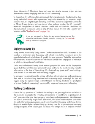 tions. Mesosphere’s Marathon framework and the Apache Aurora project are two
frameworks actively engaging with the Docker community.
In December 2014, Docker, Inc., announced the beta release of a Docker native clus‐
tering tool called Swarm, which presents a large collection of Docker hosts as a single
resource pool. It’s a lightweight clustering tool with a narrower scope than Kubernetes
or Mesos. It can, in fact, work on top of other tools as needed. But it’s reasonably
powerful: a single Docker Swarm container can be used to create and coordinate the
deployments of containers across a large Docker cluster. We will take a deeper dive
into this tool in “Docker Swarm” on page 126.
If you are interested in diving deeper into orchestration and dis‐
tributed schedulers for Docker, consider reading the Docker Cook‐
book by Sébastien Goasguen.
Deployment Wrap-Up
Many people will start by using simple Docker orchestration tools. However, as the
number of containers and frequency with which you deploy containers grow, the
appeal of distributed schedulers will quickly become apparent. Tools like Mesos allow
you to abstract individual servers and whole data centers into large pools of resources
in which to run container-based tasks.
There are undoubtedly many other worthy projects out there in the deployment
space. But these are the most commonly cited and have the most publicly available
information at the time of this writing. It’s a fast-evolving space, so it’s worth taking a
look around to see what new tools are being shipped.
In any case, you should start by getting a Docker infrastructure up and running and
then look at outside tooling. Docker’s built-in tooling might be enough for you. We
suggest using the lightest weight tool for the job, but having flexibility is a great place
to be, and Docker is increasingly supported by more and more powerful tooling.
Testing Containers
One of the key promises of Docker is the ability to test your application and all of its
dependencies in exactly the operating environment it would have in production. It
can’t guarantee that you have properly tested external dependencies like databases,
nor does it provide any magical test framework, but it can make sure that your libra‐
ries and other code dependencies are all tested together. Changing underlying depen‐
dencies is a critical place where things go wrong, even for organizations with strong
testing discipline. With Docker, you can build your image, run it in on your develop‐
Testing Containers | 107
www.it-ebooks.info
 