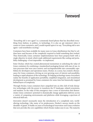 Foreword
“Everything old is new again” is a commonly heard phrase that has described every‐
thing from fashion, to politics, to technology. It is also an apt statement when it
comes to Linux containers, and I would expand upon it to say, “Everything old is new
again—and nonetheless exciting.”
Containers have been available for many years in Linux distributions but they’ve sel‐
dom been used because of the complexity required to build something that worked.
Thus historically, Linux container implementations have been purpose-built with a
single objective in mind, which made additional requirements like scaling and porta‐
bility challenging—if not impossible—to implement.
Enter Docker, which has created phenomenal momentum in unlocking the value of
Linux containers by combining a standardized packaging format with ease of use, to
turn processes that were once esoteric and incomprehensible into consumable capa‐
bilities for developers and operations teams. Docker, in a sense, has created a Renais‐
sance for Linux containers, driving an ever-growing wave of interest and possibility,
leading to rapid adoption of the technology. It’s helping technology teams everywhere
realize the benefits of application portability, simplified integration, and streamlined
development as promised by Linux containers for some time but historically trapped
behind layers of complexity.
Through Docker, Linux containers have catapulted into an elite club of truly disrup‐
tive technologies with the power to transform the IT landscape, related ecosystems,
and markets. In the wake of this emergence rises a wave of innovation that demon‐
strates Linux containers’ potential to dramatically change application delivery across
a variety of computing environments and platforms while leveraging a spectrum of
tehcnical skill sets.
Innovation doesn’t necessarily mean the introduction of a completely new, world-
altering technology. Like many of its predecessors, Docker’s success stands on the
shoulder of giants. It builds on years of technological innovation and Linux evolution
that now provides the core capabilities which Docker makes easy to use. The maturity
xi
www.it-ebooks.info
 