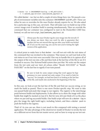 $ docker run -e ENVIRONMENT=testing -e API_KEY=12345 
-i -t awesome_app:version1 /opt/awesome_app/test.sh
We called docker run, but we did a couple of extra things here, too. We passed a cou‐
ple of environment variables into the container: ENVIRONMENT and API_KEY. These can
either be new or overrides for the ones Docker already exports for us. We also asked
for a particular tag; in this case, version1. That will make sure we build on top of the
correct image even if another build is running simultaneously. Then we override the
command that our container was configured to start in the Dockerfile’s CMD line.
Instead, we call our test script, /opt/awesome_app/test.sh.
Always pass the exact Docker tag for your image into the test job. If
you always use latest, then you won’t be able to guarantee that
another job has not moved that tag just after your build was kicked
off. If you use the exact tag, you can be sure you’re testing the right
version of the application.
A critical point to make here is that docker run will not exit with the exit status of
the command that was invoked in the container. That means we can’t just look at the
exit status to see if our tests were successful. One way to handle this is to capture all of
the output of the test run into a file and then look at the last line of the file to see if it
resulted in success. Our fictional build system does just that. We write out the output
from the test suite and our test.sh echoes either “Result: SUCCESS!” or “Result:
FAILURE!” on the last line to signify if our tests passed.
Be sure to look for some output string that won’t appear by hap‐
penstance in your normal test suite output. If we need to look for
“success,” for example, we had best limit it to looking at the last line
of the file, and maybe also anchored to the beginning of the line.
In this case, we look at just the last line of the file and find our success string, so we
mark the build as passed. There is one more Docker-specific step. We want to take
our passed build and push that image to our registry. The registry is the interchange
point between builds and deployments. It also allows us to share the image with other
builds that might be stacked on top of it. But for now, let’s just think of it as the place
where we put and tag successful builds. Our build script will now do a docker tag to
give the image the right build tag(s), including latest, and then a docker push to
push the build to the registry.
That’s it! As you can see, there is not much to this compared with testing a normal
application. We take advantage of the client/server model of Docker to invoke the test
on a different server from the test master server, and we have to wrap up our test out‐
110 | Chapter 7: The Path to Production Containers
www.it-ebooks.info
 