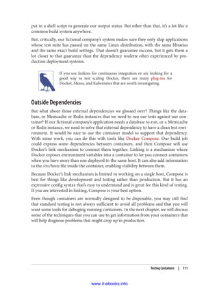 put in a shell script to generate our output status. But other than that, it’s a lot like a
common build system anywhere.
But, critically, our fictional company’s system makes sure they only ship applications
whose test suite has passed on the same Linux distribution, with the same libraries
and the same exact build settings. That doesn’t guarantee success, but it gets them a
lot closer to that guarantee than the dependency roulette often experienced by pro‐
duction deployment systems.
If you use Jenkins for continuous integration or are looking for a
good way to test scaling Docker, there are many plug-ins for
Docker, Mesos, and Kubernetes that are worth investigating.
Outside Dependencies
But what about those external dependencies we glossed over? Things like the data‐
base, or Memcache or Redis instances that we need to run our tests against our con‐
tainer? If our fictional company’s application needs a database to run, or a Memcache
or Redis instance, we need to solve that external dependency to have a clean test envi‐
ronment. It would be nice to use the container model to support that dependency.
With some work, you can do this with tools like Docker Compose. Our build job
could express some dependencies between containers, and then Compose will use
Docker’s link mechanism to connect them together. Linking is a mechanism where
Docker exposes environment variables into a container to let you connect containers
when you have more than one deployed to the same host. It can also add information
to the /etc/hosts file inside the container, enabling visibility between them.
Because Docker’s link mechanism is limited to working on a single host, Compose is
best for things like development and testing rather than production. But it has an
expressive config syntax that’s easy to understand and is great for this kind of testing.
If you are interested in linking, Compose is your best option.
Even though containers are normally designed to be disposable, you may still find
that standard testing is not always sufficient to avoid all problems and that you will
want some tools for debuging running containers. In the next chapter, we will discuss
some of the techniques that you can use to get information from your containers that
will help diagnose problems that might crop up in production.
Testing Containers | 111
www.it-ebooks.info
 