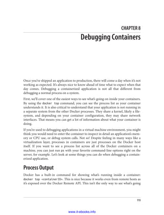 CHAPTER 8
Debugging Containers
Once you’ve shipped an application to production, there will come a day when it’s not
working as expected. It’s always nice to know ahead of time what to expect when that
day comes. Debugging a containerized application is not all that different from
debugging a normal process on a system.
First, we’ll cover one of the easiest ways to see what’s going on inside your containers.
By using the docker top command, you can see the process list as your container
understands it. It is also critical to understand that your application is not running in
a separate system from the other Docker processes. They share a kernel, likely a file‐
system, and depending on your container configuration, they may share network
interfaces. That means you can get a lot of information about what your container is
doing.
If you’re used to debugging applications in a virtual machine environment, you might
think you would need to enter the container to inspect in detail an application’s mem‐
ory or CPU use, or debug system calls. Not so! Despite feeling in many ways like a
virtualization layer, processes in containers are just processes on the Docker host
itself. If you want to see a process list across all of the Docker containers on a
machine, you can just run ps with your favorite command-line options right on the
server, for example. Let’s look at some things you can do when debugging a contain‐
erized application.
Process Output
Docker has a built-in command for showing what’s running inside a container:
docker top <containerID>. This is nice because it works even from remote hosts as
it’s exposed over the Docker Remote API. This isn’t the only way to see what’s going
113
www.it-ebooks.info
 