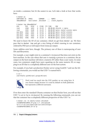 on inside a container, but it’s the easiest to use. Let’s take a look at how that works
here:
$ docker ps
CONTAINER ID IMAGE COMMAND ... NAMES
106ead0d55af test:latest /bin/bash ... clever_hypatia
$ docker top 106ead0d55af
UID PID PPID C STIME TTY TIME CMD
root 4548 1033 0 13:29 ? 00:00:00 /bin/sh -c nginx
root 4592 4548 0 13:29 ? 00:00:00 nginx: master process nginx
www-data 4593 4592 0 13:29 ? 00:00:00 nginx: worker process
www-data 4594 4592 0 13:29 ? 00:00:00 nginx: worker process
www-data 4595 4592 0 13:29 ? 00:00:00 nginx: worker process
www-data 4596 4592 0 13:29 ? 00:00:00 nginx: worker process
We need to know the ID of our container, which we get from docker ps. We then
pass that to docker top and get a nice listing of what’s running in our container,
ordered by PID just as we’d expect from Linux ps output.
Some oddities exist here, though. The primary one of these is namespacing of user
IDs and filesystems.
For example, a user might exist in a container’s /etc/passwd that does not exist on the
host machine. In the case where that user is running a process in a container, the ps
output on the host machine will show a numeric ID rather than a user name. In some
cases, two containers might have users squatting on the same numeric ID, or map‐
ping to an ID that is a completely different user on the host system.
For example, if you had a production Docker server using CentOS 7 and ran the fol‐
lowing commands, you would see that UID 7 is named halt:
$ id 7
uid=7(halt) gid=0(root) groups=0(root)
Don’t read too much into the UID number we are using here. It
was chosen simply because it is used by default on both platforms
but represents a different username.
If we then enter the standard Ubuntu container on that Docker host, you will see that
UID 7 is set to lp in /etc/passwd. By running the following commands, you can see
that the container has a completely different perspective of who UID 7 is:
$ docker run -ti ubuntu:latest /bin/bash
root@f86f8e528b92:/# grep x:7: /etc/passwd
lp:x:7:7:lp:/var/spool/lpd:/usr/sbin/nologin
root@f86f8e528b92:/# id lp
114 | Chapter 8: Debugging Containers
www.it-ebooks.info
 