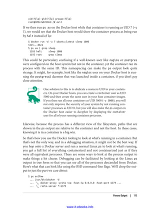 uid=7(lp) gid=7(lp) groups=7(lp)
root@409c2a8216b1:/# exit
If we then run ps au on the Docker host while that container is running as UID 7 (-u
7), we would see that the Docker host would show the container process as being run
by halt instead of lp:
$ docker run -d -u 7 ubuntu:latest sleep 1000
5525...06c6
$ ps ua | grep sleep
1185 halt sleep 1000
1192 root grep sleep
This could be particulary confusing if a well-known user like nagios or postgres
were configured on the host system but not in the container, yet the container ran its
process with the same ID. This namespacing can make the ps output look quite
strange. It might, for example, look like the nagios user on your Docker host is run‐
ning the postgresql daemon that was launched inside a container, if you don’t pay
close attention.
One solution to this is to dedicate a nonzero UID to your contain‐
ers. On your Docker hosts, you can create a container user as UID
5000 and then create the same user in your base container images.
If you then run all your containers as UID 5000 (-u 5000), you will
not only improve the security of your system by not running con‐
tainer processes as UID 0, but you will also make the ps output on
the Docker host easier to decipher by displaying the container
user for all of your running container processes.
Likewise, because the process has a different view of the filesystem, paths that are
shown in the ps output are relative to the container and not the host. In these cases,
knowing it is in a container is a big win.
So that’s how you use the Docker tooling to look at what’s running in a container. But
that’s not the only way, and in a debugging situation, it might not be the best way. If
you hop onto a Docker server and run a normal Linux ps to look at what’s running,
you get a full list of everything containerized and not containerized just as if they
were all equivalent processes. There are some ways to look at the process output to
make things a lot clearer. Debugging can be facilitated by looking at the Linux ps
output in tree form so that you can see all of the processes descended from Docker.
Here’s what that can look like using the BSD command-line flags. We’ll chop the out‐
put to just the part we care about:
$ ps axlfww
... /usr/bin/docker -d
... _ docker-proxy -proto tcp -host-ip 0.0.0.0 -host-port 6379 ...
... _ redis-server *:6379
Process Output | 115
www.it-ebooks.info
 