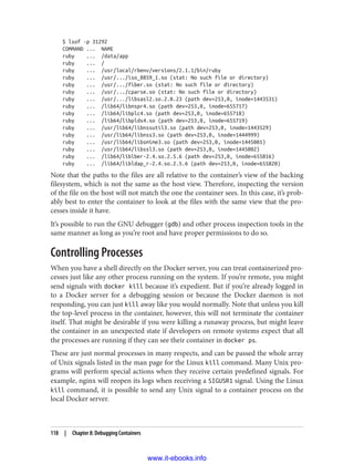 $ lsof -p 31292
COMMAND ... NAME
ruby ... /data/app
ruby ... /
ruby ... /usr/local/rbenv/versions/2.1.1/bin/ruby
ruby ... /usr/.../iso_8859_1.so (stat: No such file or directory)
ruby ... /usr/.../fiber.so (stat: No such file or directory)
ruby ... /usr/.../cparse.so (stat: No such file or directory)
ruby ... /usr/.../libsasl2.so.2.0.23 (path dev=253,0, inode=1443531)
ruby ... /lib64/libnspr4.so (path dev=253,0, inode=655717)
ruby ... /lib64/libplc4.so (path dev=253,0, inode=655718)
ruby ... /lib64/libplds4.so (path dev=253,0, inode=655719)
ruby ... /usr/lib64/libnssutil3.so (path dev=253,0, inode=1443529)
ruby ... /usr/lib64/libnss3.so (path dev=253,0, inode=1444999)
ruby ... /usr/lib64/libsmime3.so (path dev=253,0, inode=1445001)
ruby ... /usr/lib64/libssl3.so (path dev=253,0, inode=1445002)
ruby ... /lib64/liblber-2.4.so.2.5.6 (path dev=253,0, inode=655816)
ruby ... /lib64/libldap_r-2.4.so.2.5.6 (path dev=253,0, inode=655820)
Note that the paths to the files are all relative to the container’s view of the backing
filesystem, which is not the same as the host view. Therefore, inspecting the version
of the file on the host will not match the one the container sees. In this case, it’s prob‐
ably best to enter the container to look at the files with the same view that the pro‐
cesses inside it have.
It’s possible to run the GNU debugger (gdb) and other process inspection tools in the
same manner as long as you’re root and have proper permissions to do so.
Controlling Processes
When you have a shell directly on the Docker server, you can treat containerized pro‐
cesses just like any other process running on the system. If you’re remote, you might
send signals with docker kill because it’s expedient. But if you’re already logged in
to a Docker server for a debugging session or because the Docker daemon is not
responding, you can just kill away like you would normally. Note that unless you kill
the top-level process in the container, however, this will not terminate the container
itself. That might be desirable if you were killing a runaway process, but might leave
the container in an unexpected state if developers on remote systems expect that all
the processes are running if they can see their container in docker ps.
These are just normal processes in many respects, and can be passed the whole array
of Unix signals listed in the man page for the Linux kill command. Many Unix pro‐
grams will perform special actions when they receive certain predefined signals. For
example, nginx will reopen its logs when receiving a SIGUSR1 signal. Using the Linux
kill command, it is possible to send any Unix signal to a container process on the
local Docker server.
118 | Chapter 8: Debugging Containers
www.it-ebooks.info
 
