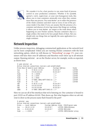 We consider it to be a best practice to run some kind of process
control in your production containers. Whether it be systemd,
upstart, runit, supervisor, or your own homegrown tools, this
allows you to treat containers atomically even when they contain
more than one process. You want docker ps to reflect the presence
of the whole container and don’t want to worry if one of the pro‐
cesses inside it has died. If you can assume that the presence of a
container and absence of error logs means that things are working,
it allows you to treat docker ps output as the truth about what’s
happening on your Docker systems. Because containers ship as a
single artifact, this tends to be how people think of them. But you
should only run things that are logically the same application in a
single container.
Network Inspection
Unlike process inspection, debugging containerized applications at the network level
can be more complicated. Unless you are running Docker containers with the host
networking option, which we will discuss in “Networking” on page 171, your con‐
tainers will have their own IP addresses and therefore won’t show up in all netstat
output. Running netstat -an on the Docker server, for example, works as expected,
as shown here:
$ sudo netstat -an
Active Internet connections (servers and established)
Proto Recv-Q Send-Q Local Address Foreign Address State
tcp 0 0 10.0.3.1:53 0.0.0.0:* LISTEN
tcp 0 0 0.0.0.0:22 0.0.0.0:* LISTEN
tcp6 0 0 :::23235 :::* LISTEN
tcp6 0 0 :::2375 :::* LISTEN
tcp6 0 0 :::4243 :::* LISTEN
tcp6 0 0 fe80::389a:46ff:fe92:53 :::* LISTEN
tcp6 0 0 :::22 :::* LISTEN
udp 0 0 10.0.3.1:53 0.0.0.0:*
udp 0 0 0.0.0.0:67 0.0.0.0:*
udp 0 0 0.0.0.0:68 0.0.0.0:*
udp6 0 0 fe80::389a:46ff:fe92:53 :::*
Here we can see all of the interfaces that we’re listening on. Our container is bound to
port 23235 on IP address 0.0.0.0. That shows up. But what happens when we ask net
stat to show us the process name that’s bound to the port?
$ netstat -anp
Active Internet connections (servers and established)
Proto ... Local Address Foreign Address State PID/Program name
tcp ... 10.0.3.1:53 0.0.0.0:* LISTEN 23861/dnsmasq
tcp ... 0.0.0.0:22 0.0.0.0:* LISTEN 902/sshd
tcp6 ... :::23235 :::* LISTEN 24053/docker-proxy
Network Inspection | 119
www.it-ebooks.info
 
