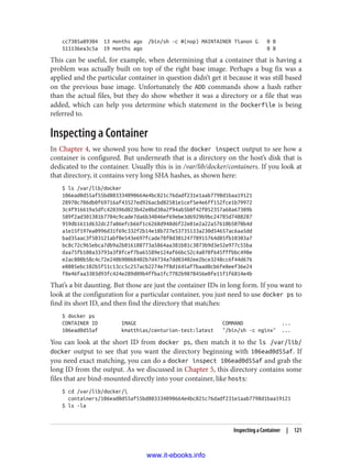 cc7385a89304 13 months ago /bin/sh -c #(nop) MAINTAINER Tianon G 0 B
511136ea3c5a 19 months ago 0 B
This can be useful, for example, when determining that a container that is having a
problem was actually built on top of the right base image. Perhaps a bug fix was a
applied and the particular container in question didn’t get it because it was still based
on the previous base image. Unfortunately the ADD commands show a hash rather
than the actual files, but they do show whether it was a directory or a file that was
added, which can help you determine which statement in the Dockerfile is being
referred to.
Inspecting a Container
In Chapter 4, we showed you how to read the docker inspect output to see how a
container is configured. But underneath that is a directory on the host’s disk that is
dedicated to the container. Usually this is in /var/lib/docker/containers. If you look at
that directory, it contains very long SHA hashes, as shown here:
$ ls /var/lib/docker
106ead0d55af55bd803334090664e4bc821c76dadf231e1aab7798d1baa19121
28970c706db0f69716af43527ed926acbd82581e1cef5e4e6ff152fce1b79972
3c4f916619a5dfc420396d823b42e8bd30a2f94ab5b0f42f052357a68a67309b
589f2ad301381b7704c9cade7da6b34046ef69ebe3d6929b9bc24785d7488287
959db1611d632dc27a86efcb66f1c6268d948d6f22e81e2a22a57610b5070b4d
a1e15f197ea0996d31f69c332f2b14e18b727e53735133a230d54657ac6aa5dd
bad35aac3f503121abf0e543e697fcade78f0d30124778915764d85fb10303a7
bc8c72c965ebca7db9a2b816188773a5864aa381b81c3073b9d3e52e977c55ba
daa75fb108a33793a3f8fcef7ba65589e124af66bc52c4a070f645fffbbc498e
e2ac800b58c4c72e240b90068402b7d4734a7dd03402ee2bce3248cc6f44d676
e8085ebc102b5f51c13cc5c257acb2274e7f8d1645af7baad0cb6fe8eef36e24
f8e46faa3303d93fc424e289d09b4ffba1fc7782b9878456e0fe11f1f6814e4b
That’s a bit daunting. But those are just the container IDs in long form. If you want to
look at the configuration for a particular container, you just need to use docker ps to
find its short ID, and then find the directory that matches:
$ docker ps
CONTAINER ID IMAGE COMMAND ...
106ead0d55af kmatthias/centurion-test:latest "/bin/sh -c nginx" ...
You can look at the short ID from docker ps, then match it to the ls /var/lib/
docker output to see that you want the directory beginning with 106ead0d55af. If
you need exact matching, you can do a docker inspect 106ead0d55af and grab the
long ID from the output. As we discussed in Chapter 5, this directory contains some
files that are bind-mounted directly into your container, like hosts:
$ cd /var/lib/docker/
containers/106ead0d55af55bd803334090664e4bc821c76dadf231e1aab7798d1baa19121
$ ls -la
Inspecting a Container | 121
www.it-ebooks.info
 