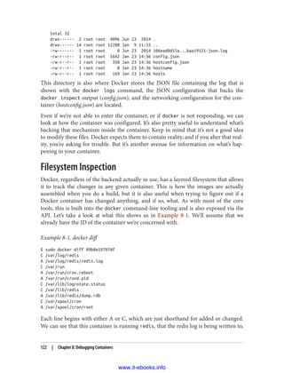 total 32
drwx------ 2 root root 4096 Jun 23 2014 .
drwx------ 14 root root 12288 Jan 9 11:33 ..
-rw------- 1 root root 0 Jun 23 2014 106ead0d55a...baa19121-json.log
-rw-r--r-- 1 root root 1642 Jan 23 14:36 config.json
-rw-r--r-- 1 root root 350 Jan 23 14:36 hostconfig.json
-rw-r--r-- 1 root root 8 Jan 23 14:36 hostname
-rw-r--r-- 1 root root 169 Jan 23 14:36 hosts
This directory is also where Docker stores the JSON file containing the log that is
shown with the docker logs command, the JSON configuration that backs the
docker inspect output (config.json), and the networking configuration for the con‐
tainer (hostconfig.json) are located.
Even if we’re not able to enter the container, or if docker is not responding, we can
look at how the container was configured. It’s also pretty useful to understand what’s
backing that mechanism inside the container. Keep in mind that it’s not a good idea
to modify these files. Docker expects them to contain reality, and if you alter that real‐
ity, you’re asking for trouble. But it’s another avenue for information on what’s hap‐
pening in your container.
Filesystem Inspection
Docker, regardless of the backend actually in use, has a layered filesystem that allows
it to track the changes in any given container. This is how the images are actually
assembled when you do a build, but it is also useful when trying to figure out if a
Docker container has changed anything, and if so, what. As with most of the core
tools, this is built into the docker command-line tooling and is also exposed via the
API. Let’s take a look at what this shows us in Example 8-1. We’ll assume that we
already have the ID of the container we’re concerned with.
Example 8-1. docker diff
$ sudo docker diff 89b8e19707df
C /var/log/redis
A /var/log/redis/redis.log
C /var/run
A /var/run/cron.reboot
A /var/run/crond.pid
C /var/lib/logrotate.status
C /var/lib/redis
A /var/lib/redis/dump.rdb
C /var/spool/cron
A /var/spool/cron/root
Each line begins with either A or C, which are just shorthand for added or changed.
We can see that this container is running redis, that the redis log is being written to,
122 | Chapter 8: Debugging Containers
www.it-ebooks.info
 