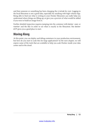 and that someone or something has been changing the crontab for root. Logging to
the local filesystem is not a good idea, especially for anything with high-volume logs.
Being able to find out what is writing to your Docker filesystem can really help you
understand where things are filling up, or give you a preview of what would be added
if you were to build an image from it.
Further detailed inspection requires jumping into the container with docker exec or
nsenter and the like in order to see what is exactly in the filesystem. But docker
diff gives you a good place to start.
Moving Along
At this point, you can deploy and debug containers in your production environment,
but how do you start to scale this for large applications? In the next chapter, we will
expore some of the tools that are avaliable to help you scale Docker inside your data
center and in the cloud.
Moving Along | 123
www.it-ebooks.info
 