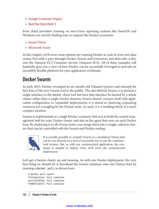 • Google Container Engine
• Red Hat OpenShift 3
Even cloud providers running on non-Linux operating systems like SmartOS and
Windows are actively finding ways to support the Docker ecosystem:
• Joyent Triton
• Microsoft Azure
In this chapter, we’ll cover some options for running Docker at scale in your own data
center, first with a pass through Docker Swarm and Centurion, and then take a dive
into the Amazon EC2 Container Service (Amazon ECS). All of these examples will
hopefully give you a view of how Docker can be succesfully leveraged to provide an
incredibly flexible platform for your application workloads.
Docker Swarm
In early 2015, Docker revamped its six-month-old libswarm project and released the
first beta of the new Swarm tool to the public. The idea behind Swarm is to present a
single interface to the docker client tool but have that interface be backed by a whole
cluster rather than a single Docker daemon. Swarm doesn’t concern itself with appli‐
cation configuration or repeatable deployments; it is aimed at clustering computing
resources for wrangling by the Docker tools. As such, it is a building block of a more
complex solution.
Swarm is implemented as a single Docker container that acts as both the central man‐
agement hub for your Docker cluster and also as the agent that runs on each Docker
host. By deploying it to all of your hosts, you merge them into a single, cohesive clus‐
ter than can be controlled with the Swarm and Docker tooling.
It is actually possible to compile Swarm as a standalone binary that
can be run directly on a host if you prefer not to use the container‐
ized version. But, as with any containerized application, the con‐
tainer is simpler to deploy. Here we’ll cover the containerized
deployment.
Let’s get a Swarm cluster up and running. As with any Docker deployment, the very
first thing we should do is download the Swarm container onto our Docker host by
running a docker pull, as shown here:
$ docker pull swarm
511136ea3c5a: Pull complete
ae115241d78a: Pull complete
f49087514537: Pull complete
126 | Chapter 9: Docker at Scale
www.it-ebooks.info
 