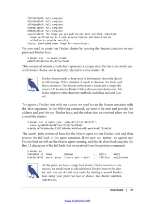 fff73787bd9f: Pull complete
97c8f6e912d7: Pull complete
33f9d1e808cf: Pull complete
62860d7acc87: Pull complete
bf8b6923851d: Pull complete
swarm:latest: The image you are pulling has been verified. Important:
image verification is a tech preview feature and should not be
relied on to provide security.
Status: Downloaded newer image for swarm:latest
We now need to create our Docker cluster by running the Swarm container on our
preferred Docker host.
$ docker run --rm swarm create
e480f01dd24432adc551e72faa37bddd
This command returns a hash that represents a unique identifier for your newly cre‐
ated Docker cluster, and is typically referred to as the cluster ID.
Docker Swarm needs to keep track of information about the cluster
it will manage. When invoked, it needs to discover the hosts and
their containers. The default method uses a token and a simple dis‐
covery API located on Docker Hub at discovery.hub.docker.com. But
it also supports other discovery methods, including etcd and Con‐
sul.
To register a Docker host with our cluster, we need to run the Swarm container with
the join argument. In the following command, we need to be sure and provide the
address and port for our Docker host, and the token that we received when we first
created the cluster:
$ docker run -d swarm join --addr=172.17.42.10:2375 
token://e480f01dd24432adc551e72faa37bddd
6c0e36c1479b360ac63ec23827560bafcc44695a8cdd82aec8c44af2f2fe6910
The swarm join command launches the Swarm agent on our Docker host and then
returns the full hash to the agent container. If we now run docker ps against our
Docker host we will see the Swarm agent running, and that its short hash matches the
first 12 characters of the full hash that we received from the previous command:
$ docker ps
CONTAINER ID IMAGE COMMAND ... PORTS NAMES
6c0e36c1479b swarm:latest "/swarm join --addr= ... 2375/tcp mad_lalande
At this point, we have a single host cluster. Under normal circum‐
stances, we would want to add additional Docker hosts to the clus‐
ter, and you can do this very easily by starting a second Docker
host using your preferred tool of choice, like docker-machine,
vagrant, etc.
Docker Swarm | 127
www.it-ebooks.info
 