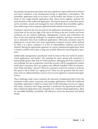 But perhaps the greatest innovation and most significant impact delivered by Docker
and Linux containers is the fundamental change to application consumption. The
monolithic application stack as we know it can be broken into dozens or even hun‐
dreds of tiny, single-minded applications that, when woven together, perform the
same function as the traditional application. The benefit, however, is that these pieces
can be rewritten, reused, and managed far more efficiently than monolithic applica‐
tions, delivering a truly composite application built entirely of microservices.
Containers represent the way forward for the application development world, but it’s
critical that we do not lose sight of the old as we bring in the new. Docker and Linux
containers are not without challenges. Management, security, and certification are
three of the most glaring challenges to enterprise adoption, and these concerns are
not so dissimilar from more traditional applications. Obviously, containers must be
deployed on a secure host, but, more importantly, container security will be defined
by what is in a given container—is it free of vulnerabilities, malware, and known
exploits? Having the appropriate signature on a given containerized application, from
a trusted, certified source goes a long way towards effectively answering these ques‐
tions.
Additionally, management is paramount when it comes to the new world of contain‐
erized applications and Docker. The potential for sheer sprawl with containers is
exponentially greater than that of virtual machines. Managing all of the containers is
one challenge, but just as important, much like security, will be managing the content
inside these containers. How are updates and rollbacks handled? What of orchestra‐
tion? What will define “sprawl”? When do containers need to be retired or archived,
else spend a life of limbo on a aging server? These too are questions that the enter‐
prise must see addressed before mission critical can be applied to containerized appli‐
cations.
These challenges aside, Linux containers do represent a fundamental shift in how the
enterprise world creates, consumes, and manages applications. While the traditional
monolithic application is likely to remain (lots of old technology survives as a legacy
still today), containers have huge potential to modernize the operational model for
these traditional applications and, alongside new, container-based applications, allow
for incredible flexibility, portability, and efficiency across the datacenter and hybrid
clouds.
Foreword | xiii
www.it-ebooks.info
 