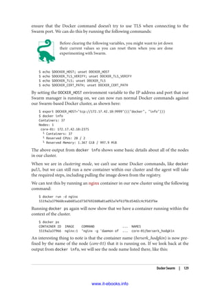 ensure that the Docker command doesn’t try to use TLS when connecting to the
Swarm port. We can do this by running the following commands:
Before clearing the following variables, you might want to jot down
their current values so you can reset them when you are done
experimenting with Swarm.
$ echo $DOCKER_HOST; unset DOCKER_HOST
$ echo $DOCKER_TLS_VERIFY; unset DOCKER_TLS_VERIFY
$ echo $DOCKER_TLS; unset DOCKER_TLS
$ echo $DOCKER_CERT_PATH; unset DOCKER_CERT_PATH
By setting the DOCKER_HOST environment variable to the IP address and port that our
Swarm manager is running on, we can now run normal Docker commands against
our Swarm-based Docker cluster, as shown here:
$ export DOCKER_HOST="tcp://172.17.42.10:9999"((("docker", "info")))
$ docker info
Containers: 37
Nodes: 1
core-01: 172.17.42.10:2375
└ Containers: 37
└ Reserved CPUs: 20 / 2
└ Reserved Memory: 1.367 GiB / 997.9 MiB
The above output from docker info shows some basic details about all of the nodes
in our cluster.
When we are in clustering mode, we can’t use some Docker commands, like docker
pull, but we can still run a new container within our cluster and the agent will take
the required steps, including pulling the image down from the registry.
We can test this by running an nginx container in our new cluster using the following
command:
$ docker run -d nginx
5519a2a379668ceab685a1d73d7692dd0a81ad92a7ef61f0cd54d2c4c95d3f6e
Running docker ps again will now show that we have a container running within the
context of the cluster.
$ docker ps
CONTAINER ID IMAGE COMMAND ... NAMES
5519a2a37966 nginx:1 "nginx -g 'daemon of ... core-01/berserk_hodgkin
An interesting thing to note is that the container name (berserk_hodgkin) is now pre‐
fixed by the name of the node (core-01) that it is running on. If we look back at the
output from docker info, we will see the node name listed there, like this:
Docker Swarm | 129
www.it-ebooks.info
 