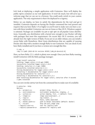 Let’s look at deploying a simple application with Centurion. Here we’ll deploy the
public nginx container as our web application. It won’t do much, but will serve up a
welcome page that we can see in a browser. You could easily switch in your custom
application. The only requirement is that it be deployed to a registry.
Before we can deploy, we have to satisfy the dependencies for the tool and get it
installed. Centurion depends on having the Docker command-line tool present and
requires that you have Ruby 1.9 or higher so you’ll want to make sure you have a sys‐
tem with these installed. Centurion can run on Linux or Mac OS X. Windows support
is untested. Packages are available via yum or apt-get on all popular Linux distribu‐
tions. Generally, any distribution with a kernel new enough to run Docker will ship
with packages that meet this requirement. On recent Mac OS X versions, you will
already have the right version of Ruby. If you are on an older release, you can install a
recent Ruby with Homebrew. Most Linux distributions that are capable of running
Docker also ship with a modern enough Ruby to run Centurion. You can check if you
have Ruby installed and if you have a version new enough like this:
$ ruby -v
ruby 2.2.1p85 (2015-02-26 revision 49769) [x86_64-darwin12.0]
Here, we have Ruby 2.2.1, which is plenty new enough. Once you have Ruby running,
install Centurion with the Ruby package manager:
$ gem install centurion
Fetching: logger-colors-1.0.0.gem (100%)
Successfully installed logger-colors-1.0.0
Fetching: centurion-1.5.1.gem (100%)
Successfully installed centurion-1.5.1
Parsing documentation for logger-colors-1.0.0
Installing ri documentation for logger-colors-1.0.0
Parsing documentation for centurion-1.5.1
Installing ri documentation for centurion-1.5.1
Done installing documentation for logger-colors, centurion after 0 seconds
2 gems installed
You can now invoke centurion from the command line to make sure it’s available:
$ centurion --help
Options:
-p, --project=<s> project (blog, forums...)
-e, --environment=<s> environment (production, staging...)
-a, --action=<s> action (deploy, list...) (default: list)
-i, --image=<s> image (yourco/project...)
-t, --tag=<s> tag (latest...)
-h, --hosts=<s> hosts, comma separated
-d, --docker-path=<s> path to docker executable (default: docker)
-n, --no-pull Skip the pull_image step
--registry-user=<s> user for registry auth
--registry-password=<s> password for registry auth
Centurion | 131
www.it-ebooks.info
 