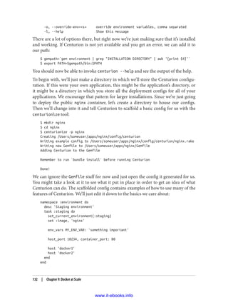 -o, --override-env=<s> override environment variables, comma separated
-l, --help Show this message
There are a lot of options there, but right now we’re just making sure that it’s installed
and working. If Centurion is not yet available and you get an error, we can add it to
our path:
$ gempath=`gem environment | grep "INSTALLATION DIRECTORY" | awk '{print $4}'`
$ export PATH=$gempath/bin:$PATH
You should now be able to invoke centurion --help and see the output of the help.
To begin with, we’ll just make a directory in which we’ll store the Centurion configu‐
ration. If this were your own application, this might be the application’s directory, or
it might be a directory in which you store all the deployment configs for all of your
applications. We encourage that pattern for larger installations. Since we’re just going
to deploy the public nginx container, let’s create a directory to house our configs.
Then we’ll change into it and tell Centurion to scaffold a basic config for us with the
centurionize tool:
$ mkdir nginx
$ cd nginx
$ centurionize -p nginx
Creating /Users/someuser/apps/nginx/config/centurion
Writing example config to /Users/someuser/apps/nginx/config/centurion/nginx.rake
Writing new Gemfile to /Users/someuser/apps/nginx/Gemfile
Adding Centurion to the Gemfile
Remember to run `bundle install` before running Centurion
Done!
We can ignore the Gemfile stuff for now and just open the config it generated for us.
You might take a look at it to see what it put in place in order to get an idea of what
Centurion can do. The scaffolded config contains examples of how to use many of the
features of Centurion. We’ll just edit it down to the basics we care about:
namespace :environment do
desc 'Staging environment'
task :staging do
set_current_environment(:staging)
set :image, 'nginx'
env_vars MY_ENV_VAR: 'something important'
host_port 10234, container_port: 80
host 'docker1'
host 'docker2'
end
end
132 | Chapter 9: Docker at Scale
www.it-ebooks.info
 
