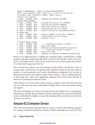 "Image"=>"2485b0f89951", "Names"=>["/nginx-63018cc0f9d268"],
"Ports"=>[{"PrivatePort"=>443, "Type"=>"tcp"}, {"IP"=>"172.16.168.179",
"PrivatePort"=>80, "PublicPort"=>10234, "Type"=>"tcp"}],
"Status"=>"Up 5 weeks"}]
I, [2015... #51882] INFO -- : Stopping old container 6b77a8df
(/nginx-63018cc0f9d268)
I, [2015... #51882] INFO -- : Creating new container for 224873bd
I, [2015... #51882] INFO -- : Starting new container 8e84076e
I, [2015... #51882] INFO -- : Waiting for the port to come up
I, [2015... #51882] INFO -- : Found container up for 1 seconds
W, [2015... #51882] WARN -- : Failed to connect to http://docker1:10234/,
no socket open.
I, [2015... #51882] INFO -- : Waiting 5 seconds to test the / endpoint...
I, [2015... #51882] INFO -- : Found container up for 6 seconds
I, [2015... #51882] INFO -- : Container is up!
...
** Execute deploy:cleanup
I, [2015... #51882] INFO -- : ----- Connecting to Docker on docker1 -----
I, [2015... #51882] INFO -- : Public port 10234
I, [2015... #51882] INFO -- : Removing old container e64a2796 (/sad_kirch)
I, [2015... #51882] INFO -- : ----- Connecting to Docker on docker2 -----
I, [2015... #51882] INFO -- : Public port 10234
I, [2015... #51882] INFO -- : Removing old container dfc6a240 (/prickly_morse)
What we see happening here is pulling the requested image, verifying that it pulled
properly, and then connecting to the hosts to stop the old container, create a new one,
start it, and health-check it until it’s up. At the very end, it cleans up the old contain‐
ers so they don’t hang around forever.
Now we have the container up and running on both docker1 and docker2. We can
connect with a web browser by hitting http://docker2:10234 or the same URI on
docker1. In real production, you’ll want a load balancer configured to sit in front of
these hosts and point your clients to either of the instances. There is nothing dynamic
to this setup, but it gets your application deployed with all the basic benefits of
Docker for a minimal investment of time.
That’s all there is to it for a basic setup. Centurion supports a lot more than this, but
you can start to get the sense of the kinds of things some of the community tooling
can support.
This class of tooling is very easy to get started with and will get you to a production
infrastructure quickly. But growing your Docker deployment to a vast scale will likely
involve a distributed scheduler, or one of the cloud providers. In that vein, let’s look at
Amazon’s new service.
Amazon EC2 Container Service
One of the most popular cloud providers is Amazon via their AWS offering. Support
for running containers natively has existed in Elastic Beanstalk since mid-2014. But
134 | Chapter 9: Docker at Scale
www.it-ebooks.info
 