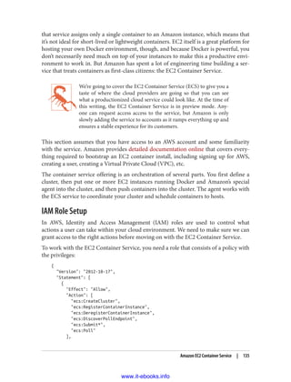 that service assigns only a single container to an Amazon instance, which means that
it’s not ideal for short-lived or lightweight containers. EC2 itself is a great platform for
hosting your own Docker environment, though, and because Docker is powerful, you
don’t necessarily need much on top of your instances to make this a productive envi‐
ronment to work in. But Amazon has spent a lot of engineering time building a ser‐
vice that treats containers as first-class citizens: the EC2 Container Service.
We’re going to cover the EC2 Container Service (ECS) to give you a
taste of where the cloud providers are going so that you can see
what a productionized cloud service could look like. At the time of
this writing, the EC2 Container Service is in preview mode. Any‐
one can request access access to the service, but Amazon is only
slowly adding the service to accounts as it ramps everything up and
ensures a stable experience for its customers.
This section assumes that you have access to an AWS account and some familiarity
with the service. Amazon provides detailed documentation online that covers every‐
thing required to bootstrap an EC2 container install, including signing up for AWS,
creating a user, creating a Virtual Private Cloud (VPC), etc.
The container service offering is an orchestration of several parts. You first define a
cluster, then put one or more EC2 instances running Docker and Amazon’s special
agent into the cluster, and then push containers into the cluster. The agent works with
the ECS service to coordinate your cluster and schedule containers to hosts.
IAM Role Setup
In AWS, Identity and Access Management (IAM) roles are used to control what
actions a user can take within your cloud environment. We need to make sure we can
grant access to the right actions before moving on with the EC2 Container Service.
To work with the EC2 Container Service, you need a role that consists of a policy with
the privileges:
{
"Version": "2012-10-17",
"Statement": [
{
"Effect": "Allow",
"Action": [
"ecs:CreateCluster",
"ecs:RegisterContainerInstance",
"ecs:DeregisterContainerInstance",
"ecs:DiscoverPollEndpoint",
"ecs:Submit*",
"ecs:Poll"
],
Amazon EC2 Container Service | 135
www.it-ebooks.info
 