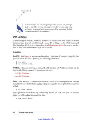 "Resource": [
"*"
]
}
]
}
In this example, we are only giving out the specific ecs privileges
that we need for normal interaction with the service. ecs:Crea
teCluster is optional if the cluster you will be registering the EC2
container agent with already exists.
AWS CLI Setup
Amazon supplies comand-line tools that make it easy to work with their API-driven
infrastructure. You will need to install version 1.7 or higher of the AWS Command
Line Interface (CLI) tools. Amazon has detailed documentation that covers installa‐
tion of their tools, but the basic steps are as follows.
Installation
Mac OS X. In Chapter 3, we discussed installing Homebrew. If you previously did this,
you can install the AWS CLI using the following commands:
$ brew update
$ brew install awscli
Windows. Amazon provides a standard MSI installer for Windows, which can be
downloaded from Amazon S3 for your architecture:
• 32-Bit Windows
• 64-Bit Windows
Other. The Amazon CLI tools are written in Python. So on most platforms, you can
install the tools with the Python pip package manager by running the following from
a shell:
$ pip install awscli
Some platforms won’t have pip installed by default. In that case, you can use the
easy_install package manager, like this:
$ easy_install awscli
136 | Chapter 9: Docker at Scale
www.it-ebooks.info
 