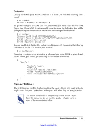 Configuration
Quickly verify that your AWS CLI version is at least 1.7.0 with the following com‐
mand:
$ aws --version
aws-cli/1.7.0 Python/2.7.6 Darwin/14.1.0
To quickly configure the AWS CLI tool, ensure that you have access to your AWS
Access Key ID and AWS Secret Access Key, and then run the following. You will be
prompted for your authentication information and some preferred defaults:
$ aws configure
AWS Access Key ID [None]: EXAMPLEEXAMPLEEXAMPLE
AWS Secret Access Key [None]: ExaMPleKEy/7EXAMPL3/EXaMPLeEXAMPLEKEY
Default region name [None]: us-east-1
Default output format [None]: json
You can quickly test that the CLI tools are working correctly by running the following
command to list the IAM users in your account:
$ aws iam list-users
Assuming everything went according to plan and you chose JSON as your default
output format, you should get something like the return shown here:
{
"Users": [
{
"UserName": "myuser",
"Path": "/",
"CreateDate": "2015-01-15T18:30:30Z",
"UserId": "EXAMPLE123EXAMPLEID",
"Arn": "arn:aws:iam::01234567890:user/myuser"
}
]
}
Container Instances
The first thing you need to do after installing the required tools is to create at least a
single cluster that your Docker hosts will register with when they are brought online.
The default cluster name is imaginatively named “default.” If you
keep this name, you do not need to specify --cluster-name in
many of the commands that follow.
Amazon EC2 Container Service | 137
www.it-ebooks.info
 