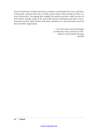 Sean and Karl have worked with Linux containers (and Docker) for years, and have,
in this book, captured what the IT world needs to know about Docker and the con‐
tainer Renaissance. Leveraging their insights, the authors provide a solid overview of
how Docker actually works in the real world and how developers and other IT pro‐
fessionals can best utilize Docker and Linux containers in a way that makes sense for
them and their organization.
—Lars Herrmann, General Manager
for Enterprise Linux, Enterprise Virtu‐
alization and Container Strategy,
Red Hat
xiv | Foreword
www.it-ebooks.info
 