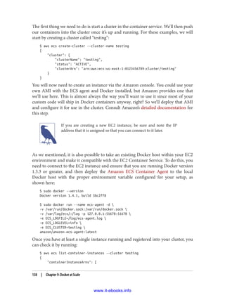 The first thing we need to do is start a cluster in the container service. We’ll then push
our containers into the cluster once it’s up and running. For these examples, we will
start by creating a cluster called “testing”:
$ aws ecs create-cluster --cluster-name testing
{
"cluster": {
"clusterName": "testing",
"status": "ACTIVE",
"clusterArn": "arn:aws:ecs:us-east-1:0123456789:cluster/testing"
}
}
You will now need to create an instance via the Amazon console. You could use your
own AMI with the ECS agent and Docker installed, but Amazon provides one that
we’ll use here. This is almost always the way you’ll want to use it since most of your
custom code will ship in Docker containers anyway, right? So we’ll deploy that AMI
and configure it for use in the cluster. Consult Amazon’s detailed documentation for
this step.
If you are creating a new EC2 instance, be sure and note the IP
address that it is assigned so that you can connect to it later.
As we mentioned, it is also possible to take an existing Docker host within your EC2
environment and make it compatible with the EC2 Container Service. To do this, you
need to connect to the EC2 instance and ensure that you are running Docker version
1.3.3 or greater, and then deploy the Amazon ECS Container Agent to the local
Docker host with the proper environment variable configured for your setup, as
shown here:
$ sudo docker --version
Docker version 1.4.1, build 5bc2ff8
$ sudo docker run --name ecs-agent -d 
-v /var/run/docker.sock:/var/run/docker.sock 
-v /var/log/ecs/:/log -p 127.0.0.1:51678:51678 
-e ECS_LOGFILE=/log/ecs-agent.log 
-e ECS_LOGLEVEL=info 
-e ECS_CLUSTER=testing 
amazon/amazon-ecs-agent:latest
Once you have at least a single instance running and registered into your cluster, you
can check it by running:
$ aws ecs list-container-instances --cluster testing
{
"containerInstanceArns": [
138 | Chapter 9: Docker at Scale
www.it-ebooks.info
 
