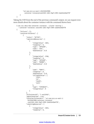 "arn:aws:ecs:us-east-1:01234567890:
container-instance/zse12345-12b3-45gf-6789-12ab34cd56ef78"
]
}
Taking the UID from the end of the previous command’s output, we can request even
more details about the container instance with the command shown here:
$ aws ecs describe-container-instances --cluster testing 
--container-instances zse12345-12b3-45gf-6789-12ab34cd56ef78
{
"failures": [],
"containerInstances": [
{
"status": "ACTIVE",
"registeredResources": [
{
"integerValue": 1024,
"longValue": 0,
"type": "INTEGER",
"name": "CPU",
"doubleValue": 0.0
},
{
"integerValue": 3768,
"longValue": 0,
"type": "INTEGER",
"name": "MEMORY",
"doubleValue": 0.0
},
{
"name": "PORTS",
"longValue": 0,
"doubleValue": 0.0,
"stringSetValue": [
"2376",
"22",
"51678",
"2375"
],
"type": "STRINGSET",
"integerValue": 0
}
],
"ec2InstanceId": "i-aa123456",
"agentConnected": true,
"containerInstanceArn": "arn:aws:ecs:us-east-1:
01234567890:container-instance/
zse12345-12b3-45gf-6789-12ab34cd56ef78",
"remainingResources": [
{
"integerValue": 1024,
"longValue": 0,
Amazon EC2 Container Service | 139
www.it-ebooks.info
 