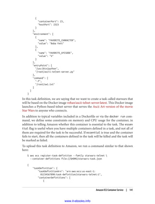 {
"containerPort": 23,
"hostPort": 2323
}
],
"environment": [
{
"name": "FAVORITE_CHARACTER",
"value": "Boba Fett"
},
{
"name": "FAVORITE_EPISODE",
"value": "V"
}
],
"entryPoint": [
"/usr/bin/python",
"/root/ascii-telnet-server.py"
],
"command": [
"-f",
"/root/sw1.txt"
]
}
]
In this task definition, we are saying that we want to create a task called starwars that
will be based on the Docker image rohan/ascii-telnet-server:latest. This Docker image
launches a Python-based telnet server that serves the Ascii Art version of the movie
Star Wars to anyone who connects.
In addition to typical variables included in a Dockerfile or via the docker run com‐
mand, we define some constraints on memory and CPU usage for the container, in
addition to telling Amazon whether this container is essential to the task. The essen
tial flag is useful when you have multiple containers defined in a task, and not all of
them are required for the task to be successful. If essential is true and the container
fails to start, then all the containers defined in the task will be killed and the task will
be marked as failed.
To upload this task definition to Amazon, we run a command similar to that shown
here:
$ aws ecs register-task-definition --family starwars-telnet 
--container-definitions file://$HOME/starwars-task.json
{
"taskDefinition": {
"taskDefinitionArn": "arn:aws:ecs:us-east-1:
01234567890:task-definition/starwars-telnet:1",
"containerDefinitions": [
{
Amazon EC2 Container Service | 141
www.it-ebooks.info
 