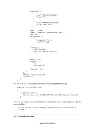 "environment": [
{
"name": "FAVORITE_EPISODE",
"value": "V"
},
{
"name": "FAVORITE_CHARACTER",
"value": "Boba Fett"
}
],
"name": "starwars",
"image": "rohan/ascii-telnet-server:latest",
"cpu": 50,
"portMappings": [
{
"containerPort": 23,
"hostPort": 2323
}
],
"entryPoint": [
"/usr/bin/python",
"/root/ascii-telnet-server.py"
],
"memory": 128,
"command": [
"-f",
"/root/sw1.txt"
],
"essential": true
}
],
"family": "starwars-telnet",
"revision": 1
}
}
We can then list all of our task definitions by running the following:
$ aws ecs list-task-definitions
{
"taskDefinitionArns": [
"arn:aws:ecs:us-east-1:01234567890:task-definition/starwars-telnet:1"
]
}
Now we are ready to run our first task in our cluster. This is easily achieved with the
command here:
$ aws ecs run-task --cluster testing --task-definition starwars-telnet:1 
--count 1
142 | Chapter 9: Docker at Scale
www.it-ebooks.info
 