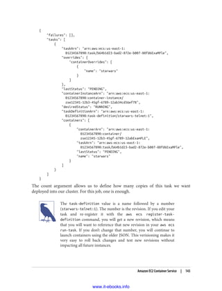 {
"failures": [],
"tasks": [
{
"taskArn": "arn:aws:ecs:us-east-1:
01234567890:task/b64b1d23-bad2-872e-b007-88fd6ExaMPle",
"overrides": {
"containerOverrides": [
{
"name": "starwars"
}
]
},
"lastStatus": "PENDING",
"containerInstanceArn": "arn:aws:ecs:us-east-1:
01234567890:container-instance/
zse12345-12b3-45gf-6789-12ab34cd56ef78",
"desiredStatus": "RUNNING",
"taskDefinitionArn": "arn:aws:ecs:us-east-1:
01234567890:task-definition/starwars-telnet:1",
"containers": [
{
"containerArn": "arn:aws:ecs:us-east-1:
01234567890:container/
zse12345-12b3-45gf-6789-12abExamPLE",
"taskArn": "arn:aws:ecs:us-east-1:
01234567890:task/b64b1d23-bad2-872e-b007-88fd6ExaMPle",
"lastStatus": "PENDING",
"name": "starwars"
}
]
}
]
}
The count argument allows us to define how many copies of this task we want
deployed into our cluster. For this job, one is enough.
The task-definition value is a name followed by a number
(starwars-telnet:1). The number is the revision. If you edit your
task and re-register it with the aws ecs register-task-
definition command, you will get a new revision, which means
that you will want to reference that new revision in your aws ecs
run-task. If you don’t change that number, you will continue to
launch containers using the older JSON. This verisioning makes it
very easy to roll back changes and test new revisions without
impacting all future instances.
Amazon EC2 Container Service | 143
www.it-ebooks.info
 