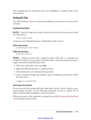 After verifying that the lastStatus key is set to RUNNING, we should be able to test
our container.
Testing the Task
You will need either netcat or a telnet client installed on your system to connect to the
container.
Installing NetCat/Telnet
Mac OS X. Mac OS X ships with a copy of netcat in /usr/bin/nc, but you can also install
it via Homebrew:
$ brew install netcat
In this case, you will find the binary is called netcat rather than nc.
Debian-based system.
$ sudo apt-get install netcat
RedHat-based systems.
$ sudo yum install nc
Windows. Windows comes with a supported telnet client, but it is typically not
installed by default. You can launch an administrative command prompt and type a
single command to install the telnet client.
1. Click Start and under search, type CMD.
2. Right-click CMD and click Run as administrator.
3. If prompted, enter your Administrator password.
4. In the command prompt that launches, type the following command to enable
the telnet client:
$ pkgmgr /iu:"TelnetClient"
Connecting to the container
We can now test the containerized task using either netcat or telnet. Launch a com‐
mand prompt and then run the following commands. Be sure to replace the IP
address with the address assigned to your EC2 instance.
When you connect to the container, you should see an ASCII version of the Star Wars
movie playing on your console.
Amazon EC2 Container Service | 145
www.it-ebooks.info
 