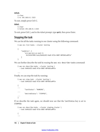 netcat.
$ clear
$ nc 192.168.0.1 2323
To exit, simply press Ctrl-C.
telnet.
$ clear
$ telnet 192.168.0.1 2323
To exit, press Ctrl-], and in the telnet prompt, type quit, then press Enter.
Stopping the task
We can list all the tasks running in our cluster using the following command:
$ aws ecs list-tasks --cluster testing
{
"taskArns": [
"arn:aws:ecs:us-east-1:
01234567890:task/b64b1d23-bad2-872e-b007-88fd6ExaMPle"
]
}
We can further describe the task by reusing the aws ecs describe-tasks command:
$ aws ecs describe-tasks --cluster testing 
--task b64b1d23-bad2-872e-b007-88fd6ExaMPle
...
Finally, we can stop the task by running:
$ aws ecs stop-task --cluster testing 
--task b64b1d23-bad2-872e-b007-88fd6ExaMPle
{
...
"lastStatus": "RUNNING",
...
"desiredStatus": "STOPPED",
...
}
If we describe the task again, we should now see that the lastStatus key is set to
STOPPED:
$ aws ecs describe-tasks --cluster staging_cluster 
--task b64b1d23-bad2-872e-b007-88fd6ExaMPle
{
...
146 | Chapter 9: Docker at Scale
www.it-ebooks.info
 
